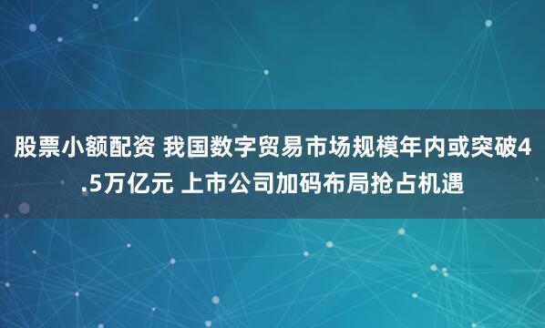 股票小额配资 我国数字贸易市场规模年内或突破4.5万亿元 上市公司加码布局抢占机遇