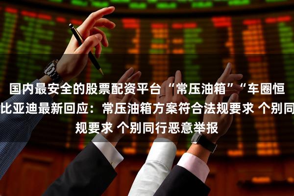 国内最安全的股票配资平台 “常压油箱”“车圈恒大”引争议 比亚迪最新回应：常压油箱方案符合法规要求 个别同行恶意举报