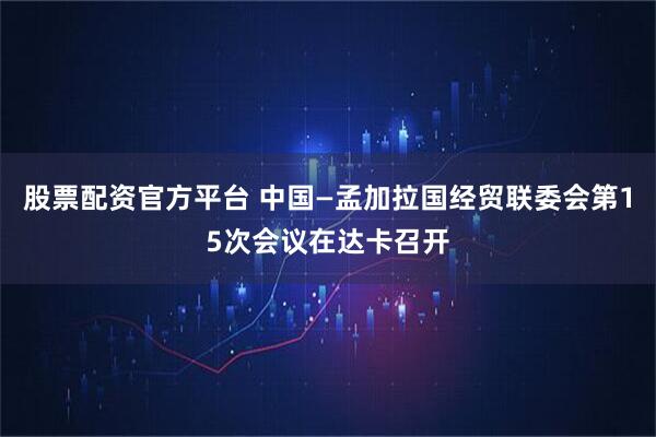股票配资官方平台 中国—孟加拉国经贸联委会第15次会议在达卡召开
