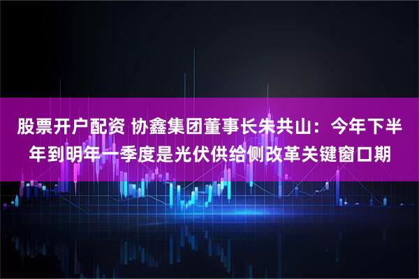股票开户配资 协鑫集团董事长朱共山：今年下半年到明年一季度是光伏供给侧改革关键窗口期