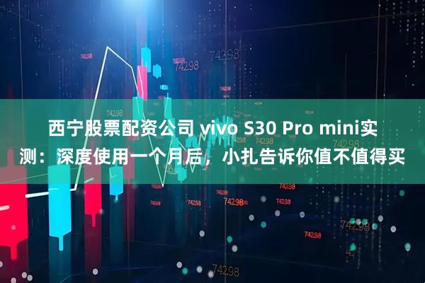 西宁股票配资公司 vivo S30 Pro mini实测：深度使用一个月后，小扎告诉你值不值得买
