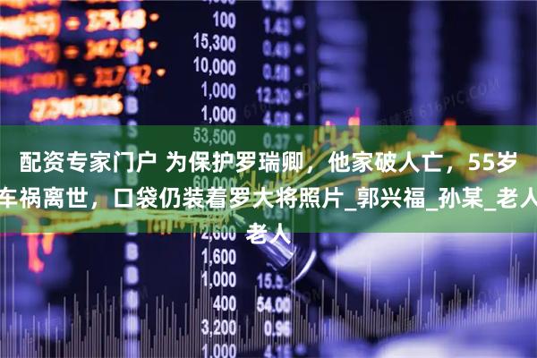 配资专家门户 为保护罗瑞卿，他家破人亡，55岁车祸离世，口袋仍装着罗大将照片_郭兴福_孙某_老人