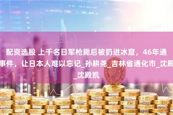 配资选股 上千名日军枪毙后被扔进冰窟，46年通化事件，让日本人难以忘记_孙耕尧_吉林省通化市_沈殿凯