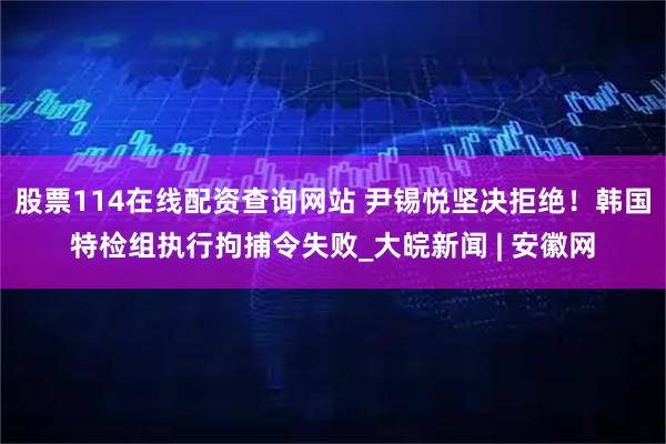 股票114在线配资查询网站 尹锡悦坚决拒绝！韩国特检组执行拘捕令失败_大皖新闻 | 安徽网