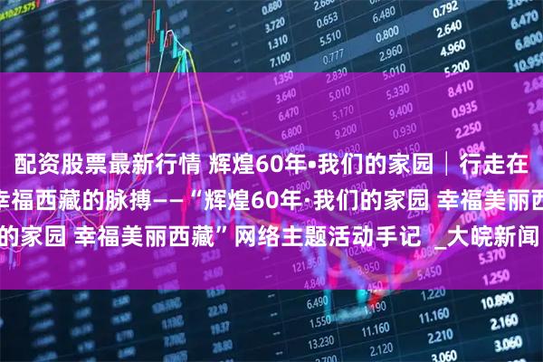 配资股票最新行情 辉煌60年•我们的家园│行走在高原之上：触摸新时代幸福西藏的脉搏——“辉煌60年·我们的家园 幸福美丽西藏”网络主题活动手记  _大皖新闻 | 安徽网