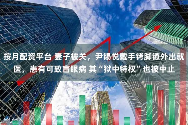 按月配资平台 妻子被关，尹锡悦戴手铐脚镣外出就医，患有可致盲眼病 其“狱中特权”也被中止