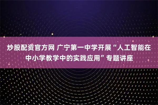 炒股配资官方网 广宁第一中学开展“人工智能在中小学教学中的实践应用”专题讲座