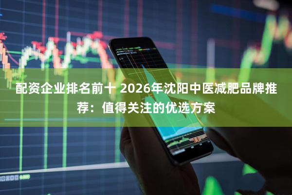 配资企业排名前十 2026年沈阳中医减肥品牌推荐：值得关注的优选方案