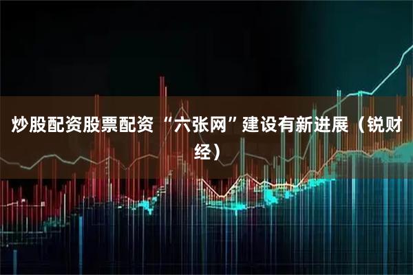 炒股配资股票配资 “六张网”建设有新进展（锐财经）