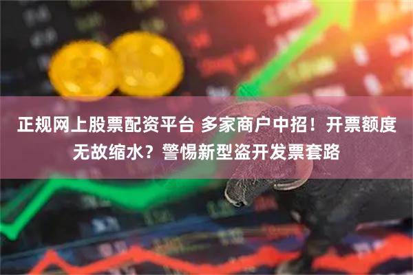 正规网上股票配资平台 多家商户中招！开票额度无故缩水？警惕新型盗开发票套路