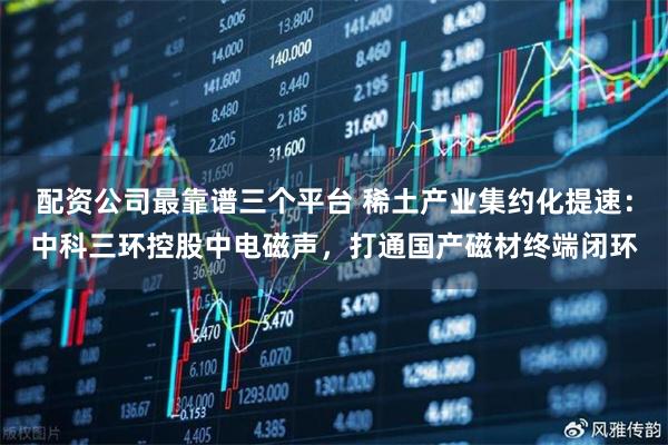 配资公司最靠谱三个平台 稀土产业集约化提速：中科三环控股中电磁声，打通国产磁材终端闭环