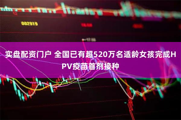 实盘配资门户 全国已有超520万名适龄女孩完成HPV疫苗首剂接种