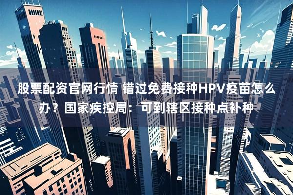 股票配资官网行情 错过免费接种HPV疫苗怎么办？国家疾控局：可到辖区接种点补种