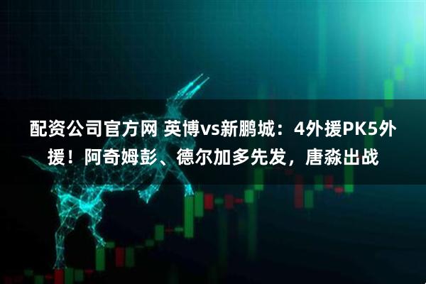 配资公司官方网 英博vs新鹏城：4外援PK5外援！阿奇姆彭、德尔加多先发，唐淼出战