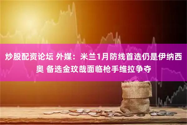 炒股配资论坛 外媒：米兰1月防线首选仍是伊纳西奥 备选金玟哉面临枪手维拉争夺